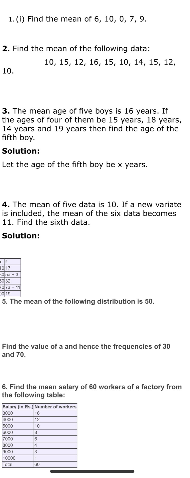 Find the mean of 6, 10, 0, 7, 9. 
2. Find the mean of the following data:
10, 15, 12, 16, 15, 10, 14, 15, 12,
10. 
3. The mean age of five boys is 16 years. If 
the ages of four of them be 15 years, 18 years,
14 years and 19 years then find the age of the 
fifth boy. 
Solution: 
Let the age of the fifth boy be x years. 
4. The mean of five data is 10. If a new variate 
is included, the mean of the six data becomes 
11. Find the sixth data. 
Solution:
1
3
5
7C
9
5. The mean of the following distribution is 50. 
Find the value of a and hence the frequencies of 30
and 70. 
6. Find the mean salary of 60 workers of a factory from 
the following table: 
S
3
4
5
6
7
8
9
1
T