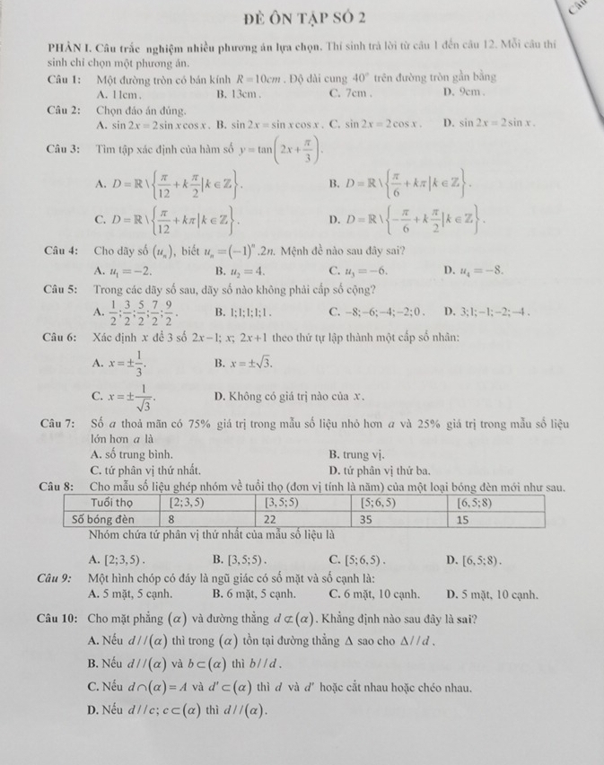 đè ôn tập số 2
Câu
PHẢN I. Câu trắc nghiệm nhiều phương án lựa chọn. Thí sinh trả lời từ cầu 1 đến câu 12. Mỗi câu thí
sinh chỉ chọn một phương án.
Câu 1: Một đường tròn có bán kính R=10cm. Độ dài cung 40° trên đường tròn gần bằng
A. 1 1cm . B. 13cm . C. 7cm . D. 9cm .
Câu 2: Chọn đảo án đủng.
A. sin 2x=2sin xcos x. B. sin 2x=sin xcos x. C. sin 2x=2cos x. D. sin 2x=2sin x.
Câu 3: Tìm tập xác định của hàm số y=tan (2x+ π /3 ).
A. D=R  π /12 +k π /2 |k∈ Z . B. D=R  π /6 +kπ |k∈ Z .
C. D=R|  π /12 +kπ |k∈ Z . D. D=R - π /6 +k π /2 |k∈ Z .
Câu 4: Cho dãy số (u_n) , biết u_n=(-1)^n.2t 1. Mệnh đề nào sau đây sai?
A. u_1=-2. B. u_2=4. C. u_3=-6. D. u_4=-8.
Câu 5: Trong các dãy số sau, dãy số nào không phải cấp số cộng?
A.  1/2 ; 3/2 ; 5/2 ; 7/2 ; 9/2 . B. 1:1:1:1:1. C. -8;-6;-4; -2;0. D. 3;1;-1;-2;-4.
Câu 6: Xác định x để 3 số 2x-1;x. 2x+1 theo thứ tự lập thành một cấp số nhân:
A. x=±  1/3 . B. x=± sqrt(3).
C. x=±  1/sqrt(3) . D. Không có giá trị nào của x .
Câu 7: Số a thoả mãn có 75% giá trị trong mẫu số liệu nhỏ hơn a và 25% giá trị trong mẫu số liệu
lớn hơn a là
A. số trung bình. B. trung vj.
C. tứ phân vị thứ nhất. D. tứ phân vị thứ ba,
Câu 8: Cho mẫu số liệu ghép nhóm về tuổi thọ (đơn vị tính là năm) của một loại bóng đèn mới như sau.
Nhóm chứa tứ phân vị thứ nhất của mẫu số liệu là
A. [2;3,5). B. [3,5;5). C. [5;6,5). D. [6,5:8).
Câu 9: Một hình chóp có đáy là ngũ giác có số mặt và số cạnh là:
A. 5 mặt, 5 cạnh. B. 6 mặt, 5 cạnh. C. 6 mặt, 10 cạnh. D. 5 mặt, 10 cạnh.
Câu 10: Cho mặt phẳng (α) và đường thẳng đ (alpha ). Khẳng định nào sau đây là sai?
A. Nếu d//(alpha ) thì trong (α) tồn tại đường thẳng △ s ao cho △ parallel d.
B. Nếu d//(alpha ) và b⊂ (alpha ) thì bparallel d.
C. Nếu d∩ (alpha )=A và d'⊂ (alpha ) thì d và d'hoặc cắt nhau hoặc chéo nhau.
D. Nếu d//c;c⊂ (alpha ) thì d//(alpha ).