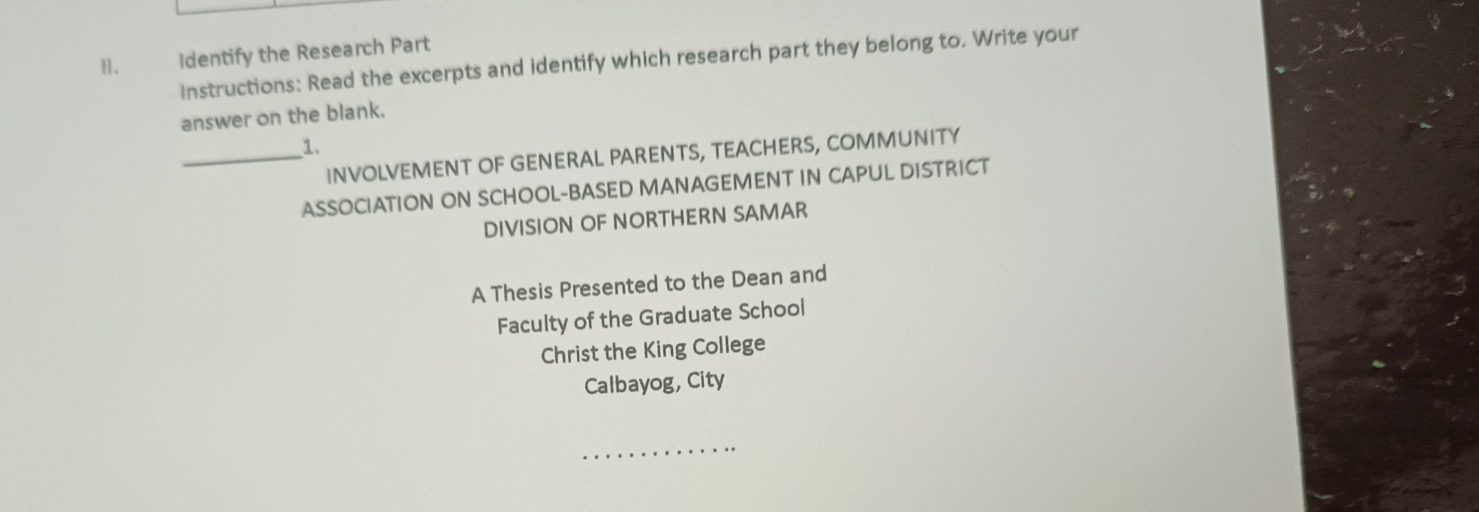 Ⅱ、 Identify the Research Part 
Instructions: Read the excerpts and identify which research part they belong to. Write your 
answer on the blank. 
_1. 
INVOLVEMENT OF GENERAL PARENTS, TEACHERS, COMMUNITY 
ASSOCIATION ON SCHOOL-BASED MANAGEMENT IN CAPUL DISTRICT 
DIVISION OF NORTHERN SAMAR 
A Thesis Presented to the Dean and 
Faculty of the Graduate School 
Christ the King College 
Calbayog, City 
_