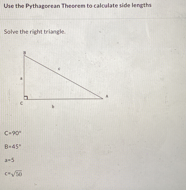 Use the Pythagorean Theorem to calculate side lengths
Solve the right triangle.
C=90°
B=45°
a=5
c=sqrt(50)