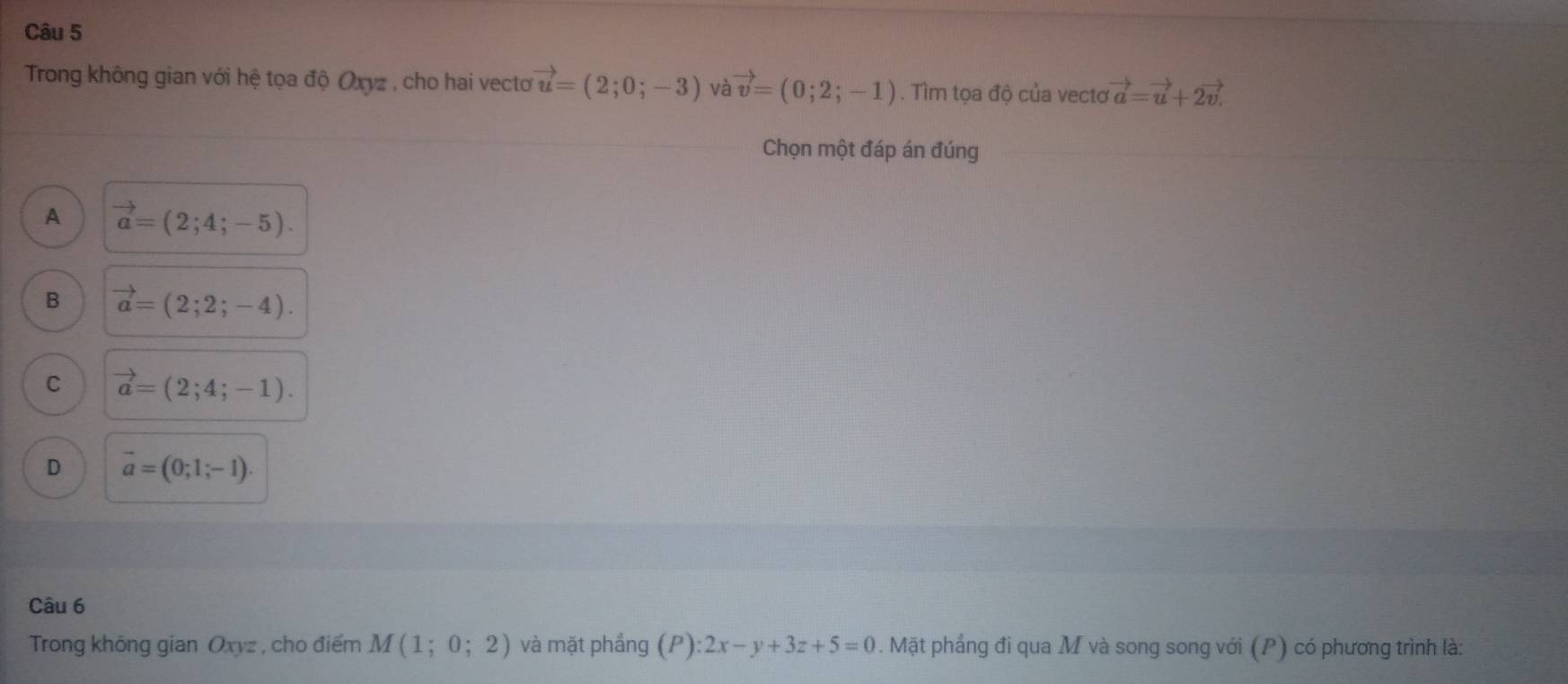 Trong không gian với hệ tọa độ Oxyz , cho hai vecto vector u=(2;0;-3) và vector v=(0;2;-1). Tìm tọa độ của vecto vector a=vector u+2vector v
Chọn một đáp án đúng
A vector a=(2;4;-5).
B vector a=(2;2;-4).
C vector a=(2;4;-1).
D vector a=(0;1;-1). 
Câu 6
Trong không gian Oxyz , cho điểm M(1;0;2) và mặt phầng (P):2x-y+3z+5=0. Mặt phẳng đi qua M và song song với (P) có phương trình là: