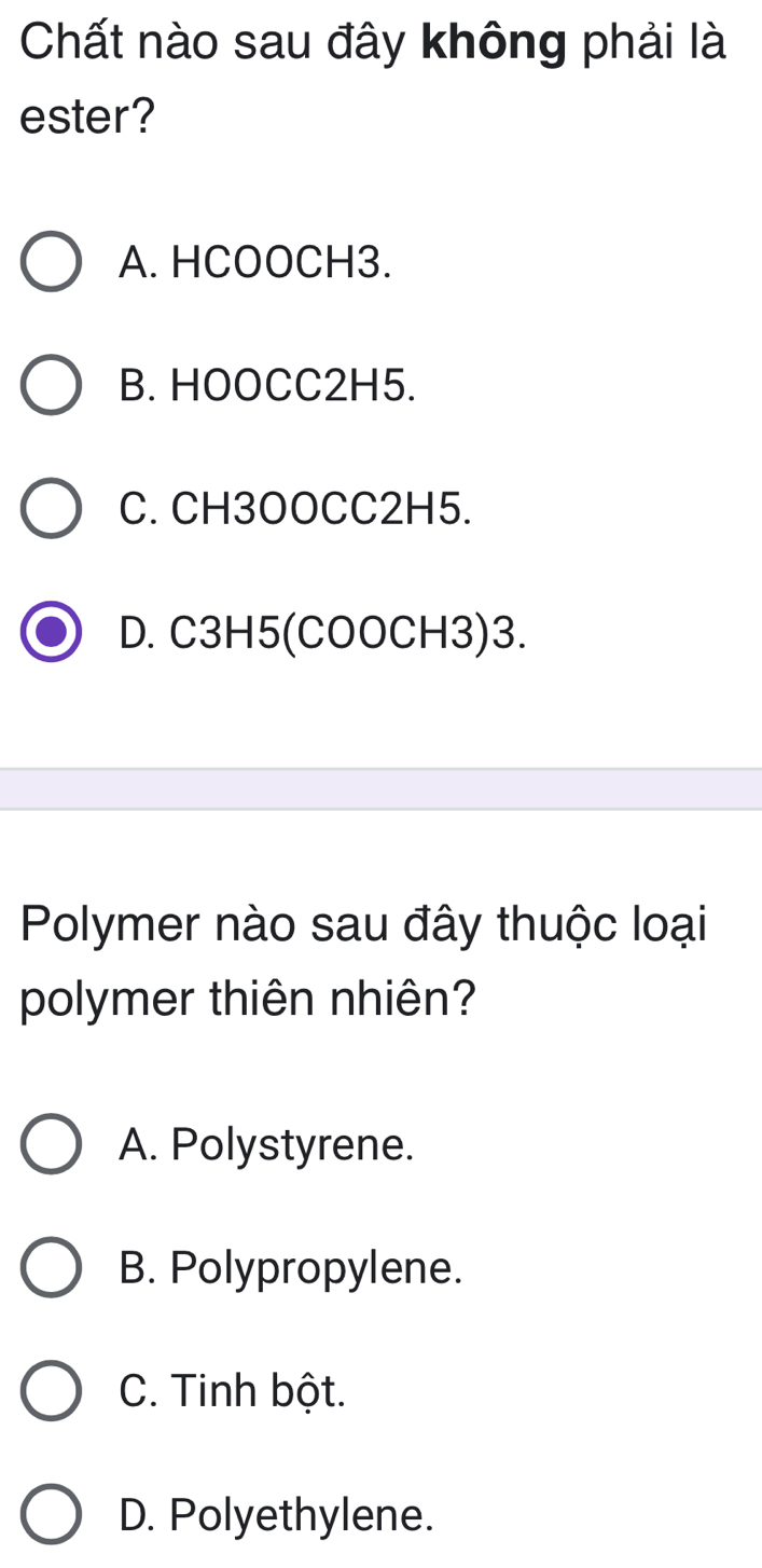 Chất nào sau đây không phải là
ester?
A. HCOOCH3.
B. HOOCC2H5.
C. CH3OOCC2H5.
D. C3H5 (COOCH3)3.
Polymer nào sau đây thuộc loại
polymer thiên nhiên?
A. Polystyrene.
B. Polypropylene.
C. Tinh bột.
D. Polyethylene.