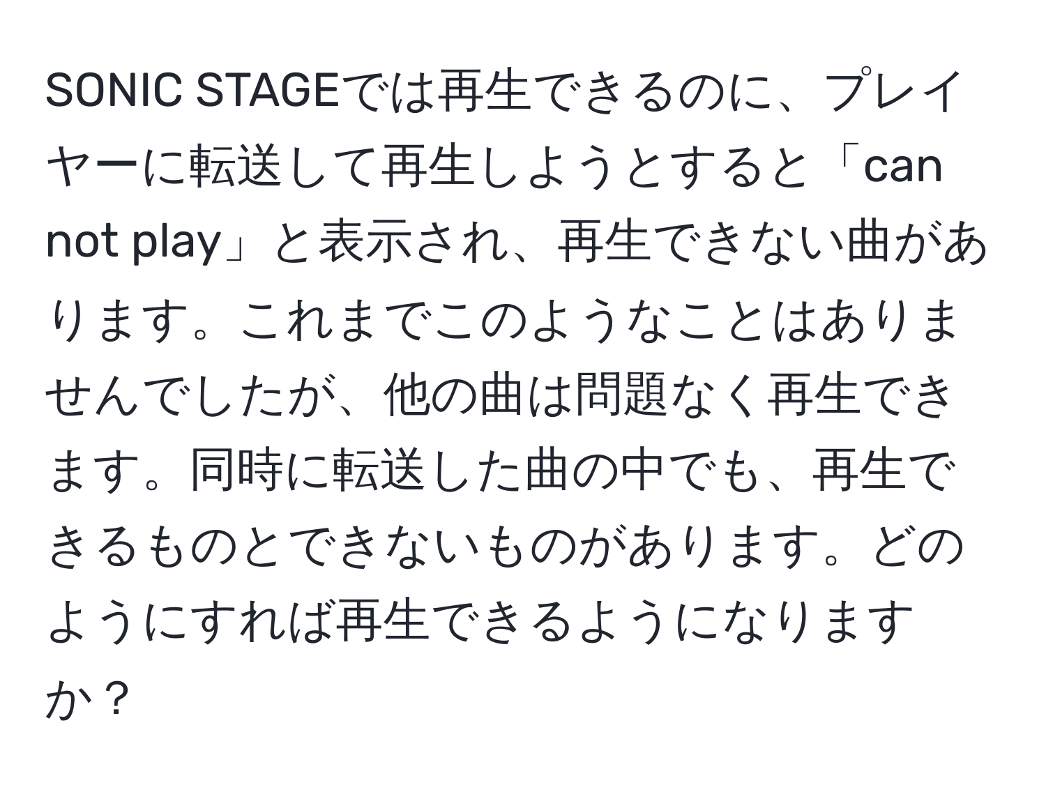 SONIC STAGEでは再生できるのに、プレイヤーに転送して再生しようとすると「can not play」と表示され、再生できない曲があります。これまでこのようなことはありませんでしたが、他の曲は問題なく再生できます。同時に転送した曲の中でも、再生できるものとできないものがあります。どのようにすれば再生できるようになりますか？