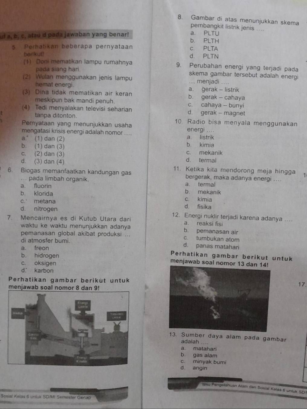 Gambar di atas menunjukkan skema
pembangkit listrik jenis ....
uf a, b, c, atau d pada jawaban yang benar!
a. PLTU
b. PLTH
5 Perhatikan beberapa pernyataan c. PLTA
berikut! d. PLTN
(1) Don mematikan lampu rumahnya 9. Perubahan energi yang terjadi pada
pada siang hari. skema gambar tersebut adalah energi
(2) Wulan menggunakan jenis lampu ... menjadi ..
hemat energi.
a. gerak - listrik
(3) Dina tidak mematikan air keran b. gerak - cahaya
meskipun bak mandi penuh. c. cahaya - bunyi
(4) Tedi menyalakan televisi seharian d. gerak - magnet
tanpa ditonton. 10 Radio bisa menyala menggunakan
Pemyataan yang menunjukkan usaha energi ....
mengatasi krisis energi adalah nomor ....
a. (1) dan (2) a. listrik
b. (1) dan (3) b kimia
c. mekanik
c. (2) dan (3) d. termal
d. (3) dan (4) 11. Ketika kita mendorong meja hingga 1
6. Biogas memanfaatkan kandungan gas bergerak, maka adanya energi ....
... pada limbah organik. a termal
a. fluorin b. mekanik
b. klorida c. kimia
c. metana d. fisika
d. nitrogen 12. Energi nuklir terjadi karena adanya ...
7. Mencairnya es di Kutub Utara dari a. reaksi fisi
waktu ke waktu menunjukkan adanya b. pemanasan air
pemanasan global akibat produksi ... c. tumbukan atom
di atmosfer bumi. d. panas matahari
a. freon Perhatikan gambar berikut untuk
b hidrogen menjawab soal nomor 13
c. oksigen
d. karbon
Perhatikan gambar berikut untuk17.
menjawab soal nomor 8 dan 9!
13. Sumber daya alam pada gambar
adalah …
a. matahari
b gas alam
c minyak bumi
d angin
imu Pengetshuan Alam dan Sosial Kelás 6 untuk SD/|
Sosial Kelas 6 untuk SD/MI Semester Genap