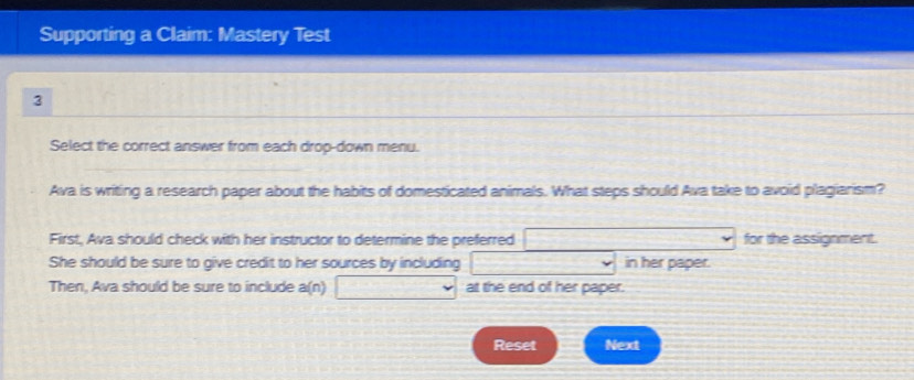 Supporting a Claim: Mastery Test 
3 
Select the correct answer from each drop-down menu. 
Ava is writing a research paper about the habits of domesticated animals. What steps should Ava take to avoid plagiarism? 
First, Ava should check with her instructor to determine the preferred □ vee for the assignment. 
She should be sure to give credit to her sources by including in her paper. 
Then, Ava should be sure to include a(n) at the end of her paper. 
Reset Next