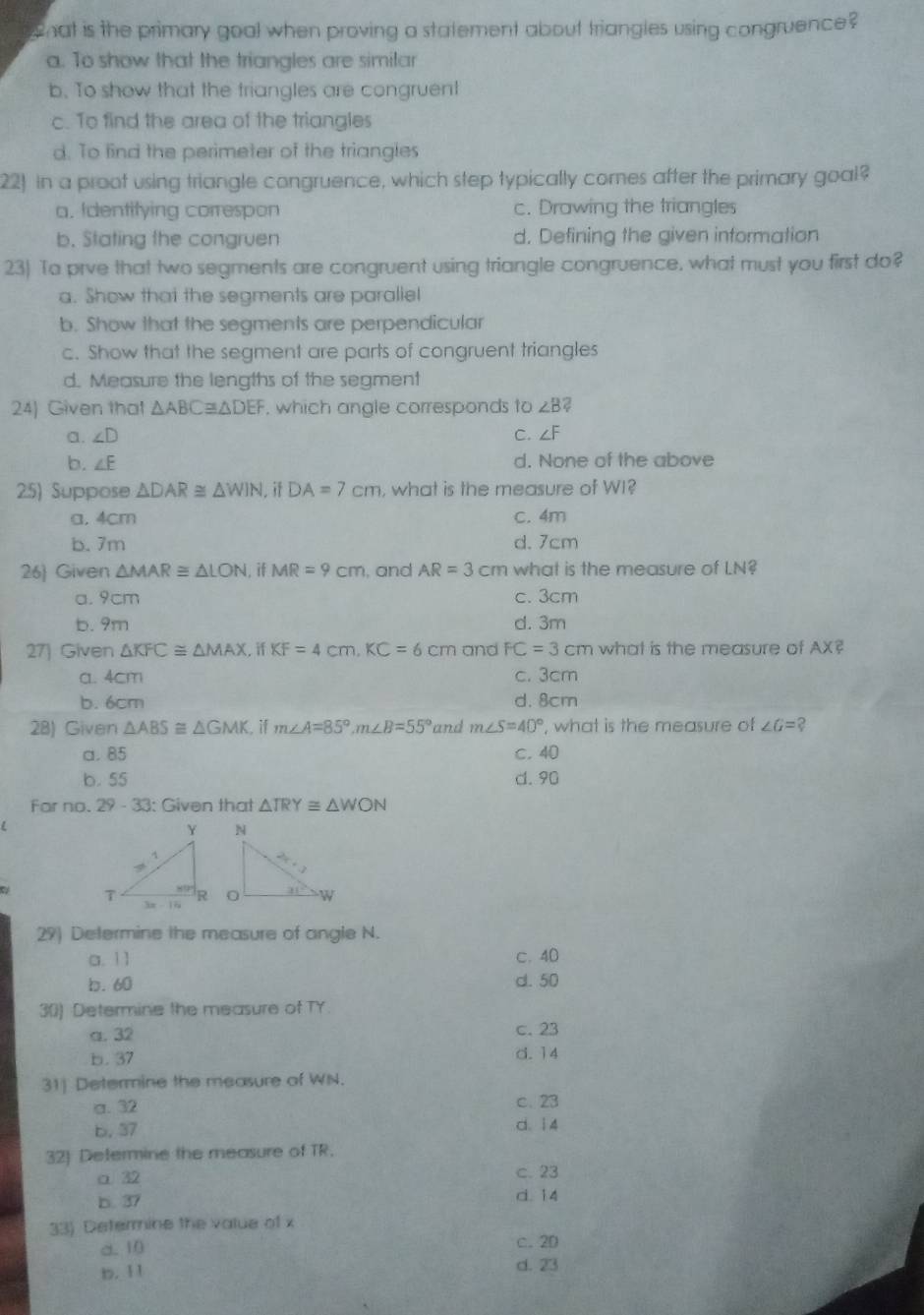 what is the primary goal when proving a statement about triangles using congruence ?
a. To show that the triangles are simitar
b. To show that the triangles are congruent
c. To find the area of the triangles
d. To find the perimeter of the triangles
22) In a proot using triangle congruence, which step typically comes after the primary goal?
a. Identifying correspon c. Drawing the triangles
b. Stating the congruen d. Defining the given information
23) To prve that two segments are congruent using triangle congruence, what must you first do?
a. Show thai the segments are paraliel
b. Show that the segments are perpendicular
c. Show that the segment are parts of congruent triangles
d. Measure the lengths of the segment
24) Given that △ ABC≌ △ DEF , which angle corresponds to ∠ B?
a. ∠ D C. ∠ F
b. ∠ E d. None of the above
25) Suppose △ DAR≌ △ WIN. if DA=7cm , what is the measure of WI?
a. 4cm c. 4m
b. 7m d. 7cm
26 Given △ MAR≌ △ LON if MR=9cm , and AR=3cm what is the measure of LN?
a. 9cm c. 3cm
b. 9m d. 3m
27) Given △ KFC≌ △ MAX. if KF=4cm,KC=6cm and FC=3cm what is the measure of AX?
a. 4cm c. 3cm
b. 6cm d. 8cm
28) Given △ ABS≌ △ GMK. if m∠ A=85°,m∠ B=55° and m∠ S=40° , what is the measure of ∠ G= ?
a. 85 c. 40
b. 55 d. 90
Far no. 29-3 3: Given that △ TRY≌ △ WON
29) Determine the measure of angle N.
a. 11 c. 40
b. 60 d. 50
30) Determine the measure of TY
a. 32 c. 23
b. 37 d. 14
31] Determine the measure of WN.
a. 32 c. 23
b. 37 d. i 4
32) Determine the measure of TR.
a 32 c. 23
b. 37 d. 14
33) Determine the value of x
d. 10 C. 20
b. 11 d. 23