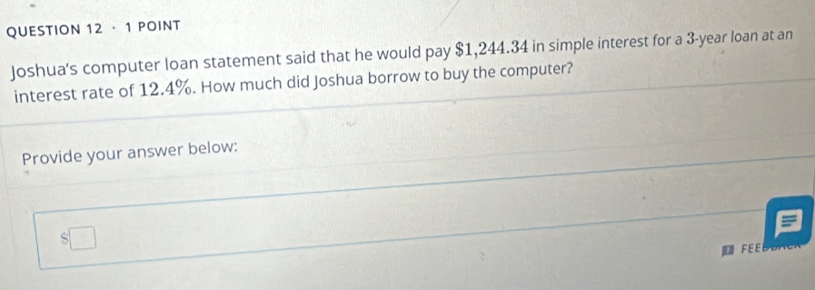 · 1 POINT 
Joshua's computer loan statement said that he would pay $1,244.34 in simple interest for a 3-year loan at an 
interest rate of 12.4%. How much did Joshua borrow to buy the computer? 
Provide your answer below: 
FE B E