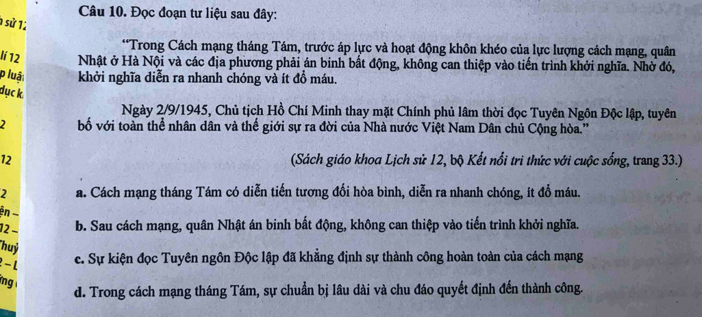 Đọc đoạn tư liệu sau đây:
1 sử 12
*Trong Cách mạng tháng Tám, trước áp lực và hoạt động khôn khéo của lực lượng cách mạng, quân
lí 12 Nhật ở Hà Nội và các địa phương phải án binh bất động, không can thiệp vào tiến trình khởi nghĩa. Nhờ đó,
p luậ khởi nghĩa diễn ra nhanh chóng và ít đồ máu.
dục k.
Ngày 2/9/1945, Chủ tịch Hồ Chí Minh thay mặt Chính phủ lâm thời đọc Tuyên Ngôn Độc lập, tuyên
2 bố với toàn thể nhân dân và thế giới sự ra đời của Nhà nước Việt Nam Dân chủ Cộng hòa.'
12 (Sách giáo khoa Lịch sử 12, bộ Kết nổi tri thức với cuộc sống, trang 33.)
2 a. Cách mạng tháng Tám có diễn tiến tương đổi hòa bình, diễn ra nhanh chóng, ít đổ máu.
ện -
12 − b. Sau cách mạng, quân Nhật án binh bất động, không can thiệp vào tiến trình khởi nghĩa.
Thuỷ
2 - L
c. Sự kiện đọc Tuyên ngôn Độc lập đã khẳng định sự thành công hoàn toàn của cách mạng
ng
d. Trong cách mạng tháng Tám, sự chuẩn bị lâu dài và chu đáo quyết định đến thành công.