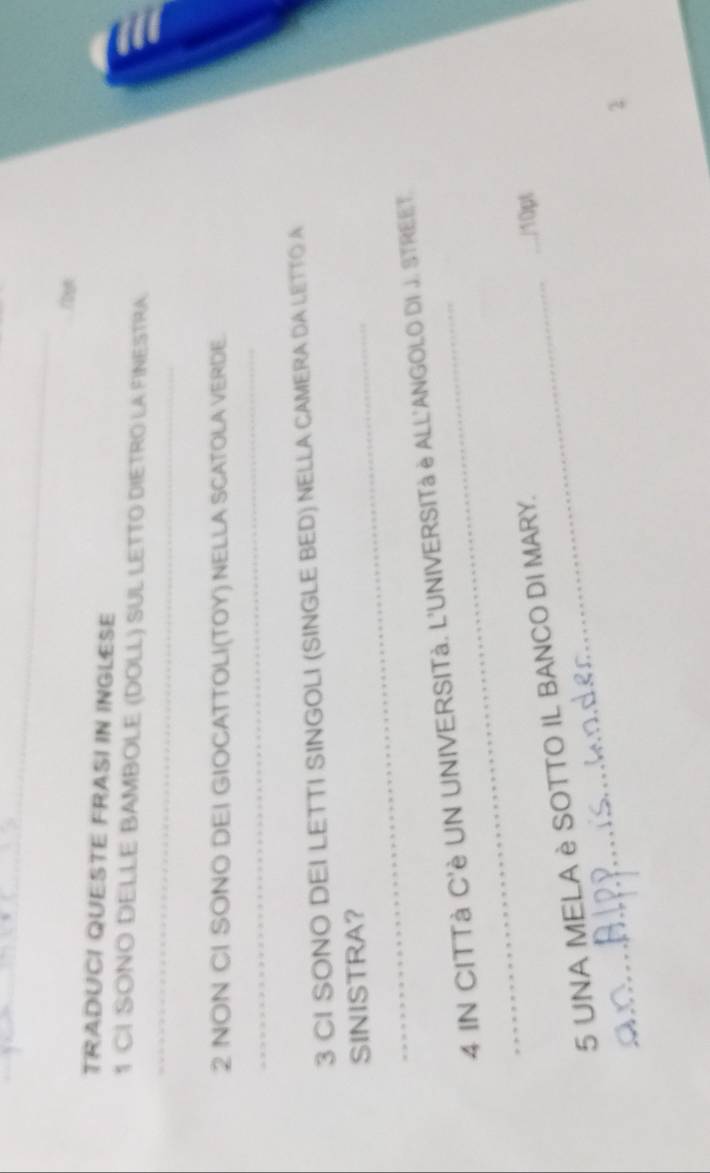 TRADUCI QUESTE FRASI IN INGLESE 
1 CI SONO DELLE BAMBOLE (DOLL) SUL LETTO DIETRO LA FINESTRA 
_ 
2 NON CI SONO DEI GIOCATTOLI(TOY) NELLA SCATOLA VERDE. 
_ 
3 CI SONO DEI LETTI SINGOLI (SINGLE BED) NELLA CAMERA DA LETTO A 
SINISTRA? 
_ 
4 IN CITTà C'è UN UNIVERSITà. L'UNIVERSITà è ALL'ANGOI.O DI J. STREET. 
5 UNA MELA è SOTTO IL BANCO DI MARY. 
_/10pt