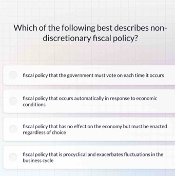 Which of the following best describes non-
discretionary fiscal policy?
fiscal policy that the government must vote on each time it occurs
fiscal policy that occurs automatically in response to economic
conditions
fiscal policy that has no effect on the economy but must be enacted
regardless of choice
fiscal policy that is procyclical and exacerbates fluctuations in the
business cycle