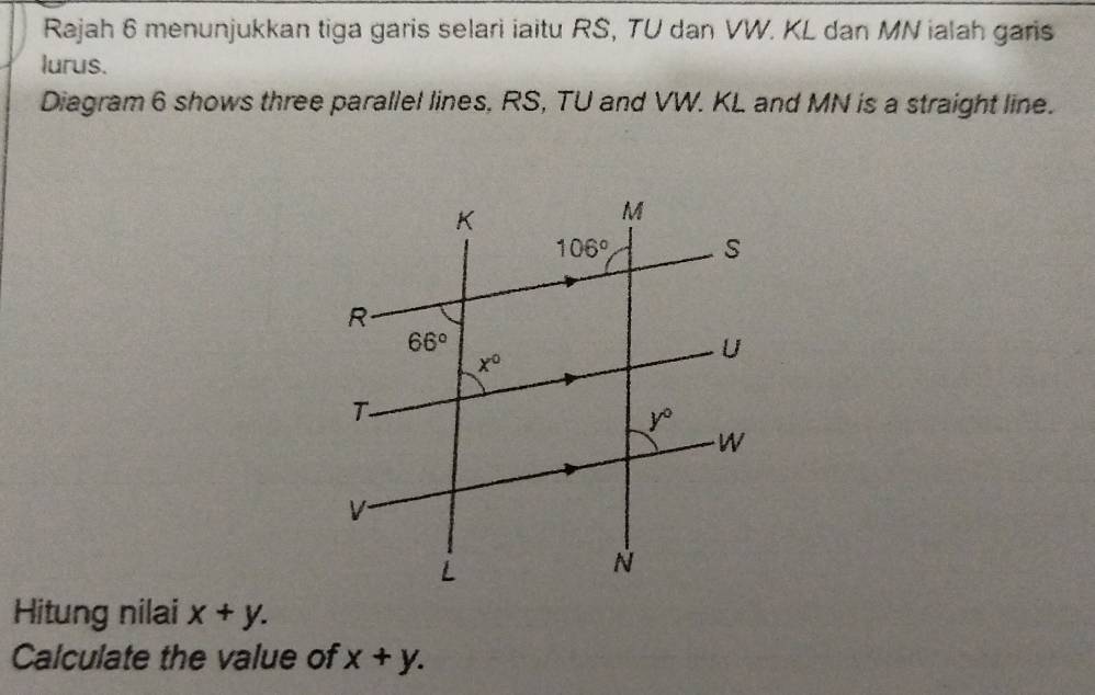 Rajah 6 menunjukkan tiga garis selari iaitu RS, TU dan VW. KL dan MN ialah garis
lurus.
Diagram 6 shows three parallel lines, RS, TU and VW. KL and MN is a straight line.
Hitung nilai x+y.
Calculate the value of x+y.