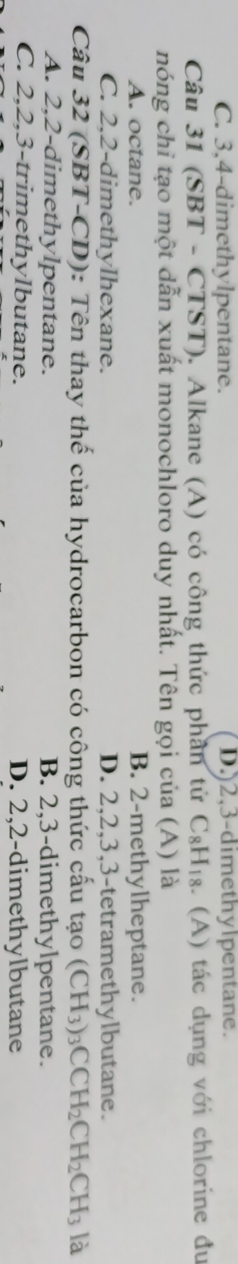 C. 3, 4 -dimethylpentane. D.) 2, 3 -dimethylpentane.
Câu 31 (SB) T-CTST ). Alkane (A) có công thức phần tử C_8H_18. (A) tác dụng với chlorine đu
nóng chỉ tạo một dẫn xuất monochloro duy nhất. Tên gọi của (A) là
A. octane. B. 2 -methylheptane.
C. 2, 2 -dimethylhexane. D. 2, 2, 3, 3 -tetramethylbutane.
Câu 32 (SBT-CD): Tên thay thế của hydrocarbon có công thức cấu tạo (CH_3)_3CCH_2CH_2CH_3 là
A. 2, 2 -dimethylpentane. B. 2, 3 -dimethylpentane.
C. 2, 2, 3 -trimethylbutane. D. 2, 2 -dimethylbutane