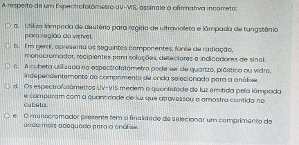 A respeito de um Espectrofotômetro UV-VIS, assinale a afirmativa incorreta:
a. Utiliza lâmpada de deutério para região de ultravioleta e lâmpada de tungstênio
para região do visível.
b. Em geral, apresenta os seguintes componentes: fonte de radiação,
monocromador, recipientes para soluções, detectores e indicadores de sinal.
c. A cubeta utilizada no espectrofotômetro pode ser de quartzo, plástico ou vidro,
independentemente do comprimento de onda selecionado para a análise.
d. Os espectrofotômetros UV-VIS medem a quantidade de luz emitida pela lâmpada
e comparam com a quantidade de luz que atravessou a amostra contida na
cubeta.
e. O monocromador presente tem a finalidade de selecionar um comprimento de
onda mais adequado para a análise.