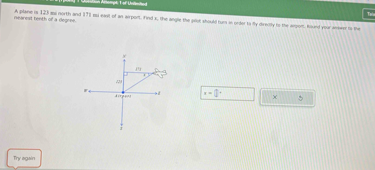 Question Attempt: 1 of Unlimited Tal 
nearest tenth of a degree. A plane is 123 mi north and 171 mi east of an airport. Find x, the angle the pilot should turn in order to fly directly to the airport. Round your answer to the
x=□°
× 5 
Try again