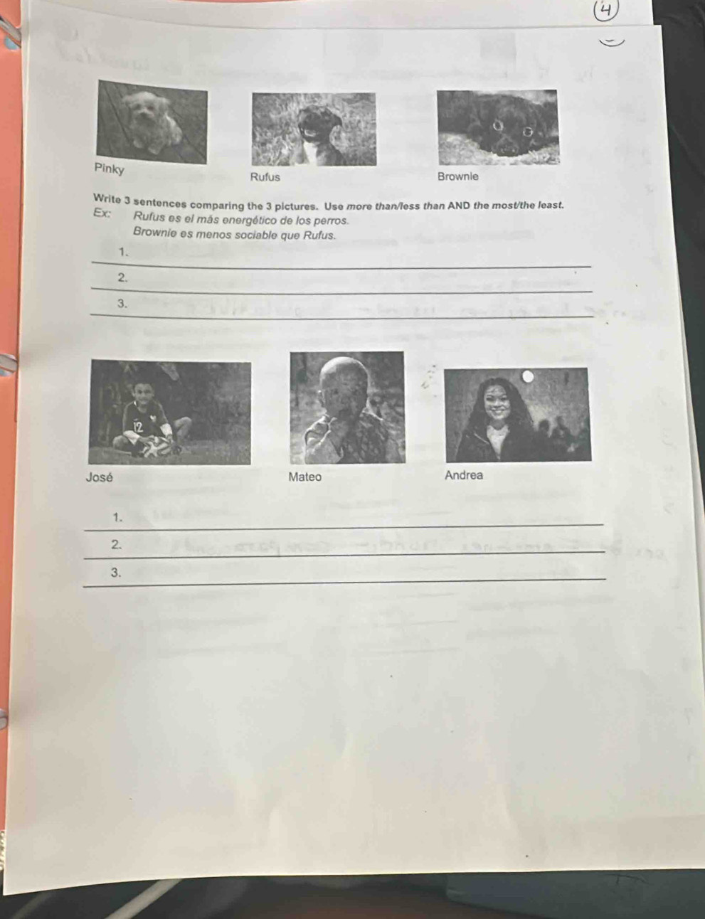 Rufus Brownie 
Write 3 sentences comparing the 3 pictures. Use more than/less than AND the most/the least. 
Ex: Rufus es el más energético de los perros. 
Brownie es menos sociable que Rufus. 
_ 
1. 
_ 
2. 
_ 
3. 
José Mateo Andrea 
_ 
1. 
_ 
2. 
_3.