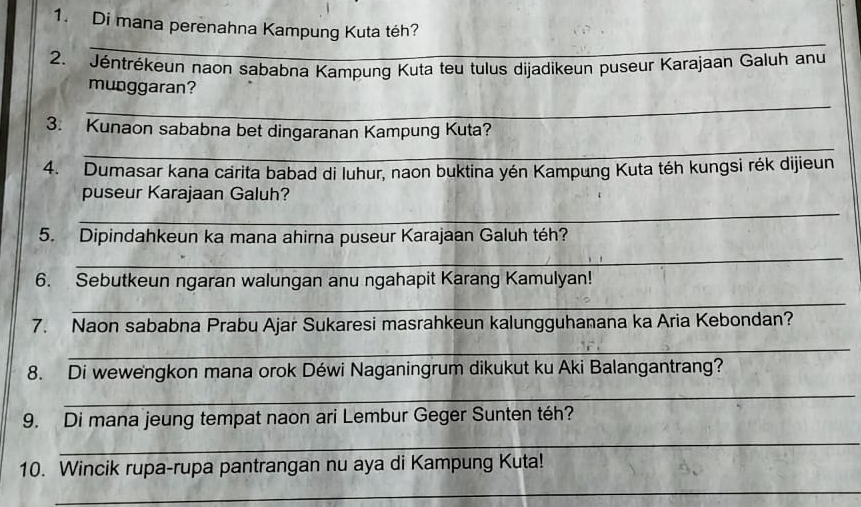 Di mana perenahna Kampung Kuta téh? 
_ 
2. Jéntrékeun naon sababna Kampung Kuta teu tulus dijadikeun puseur Karajaan Galuh anu 
munggaran? 
_ 
_ 
3. Kunaon sababna bet dingaranan Kampung Kuta? 
4. Dumasar kana carita babad di luhur, naon buktina yén Kampung Kuta téh kungsi rék dijieun 
puseur Karajaan Galuh? 
_ 
5. Dipindahkeun ka mana ahirna puseur Karajaan Galuh téh? 
_ 
6. Sebutkeun ngaran walungan anu ngahapit Karang Kamulyan! 
_ 
7. Naon sababna Prabu Ajar Sukaresi masrahkeun kalungguhanana ka Aria Kebondan? 
_ 
8. Di wewengkon mana orok Déwi Naganingrum dikukut ku Aki Balangantrang? 
_ 
9. Di mana jeung tempat naon ari Lembur Geger Sunten téh? 
_ 
10. Wincik rupa-rupa pantrangan nu aya di Kampung Kuta! 
_