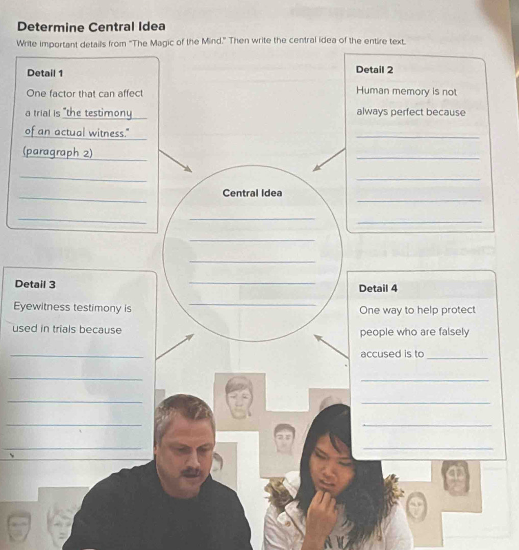 Determine Central Idea 
Write important details from "The Magic of the Mind.” Then write the central idea of the entire text. 
Detail 1 Detail 2 
One factor that can affect 
Human memory is not 
a trial is "the testimony always perfect because 
of an actual witness." 
_ 
(paragraph 2)_ 
_ 
_ 
_ 
_ 
_ 
Central Idea 
_ 
_ 
_ 
_ 
_ 
_ 
Detail 3 Detail 4 
_ 
Eyewitness testimony is One way to help protect 
used in trials because 
people who are falsely 
_ 
accused is to_ 
_ 
_ 
_ 
_ 
_ 
_ 
_ 
_