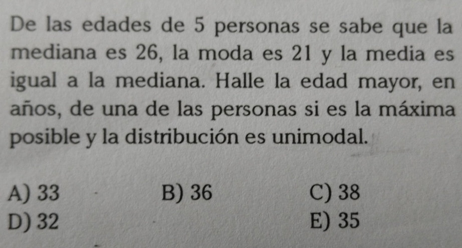 De las edades de 5 personas se sabe que la
mediana es 26, la moda es 21 y la media es
igual a la mediana. Halle la edad mayor, en
años, de una de las personas si es la máxima
posible y la distribución es unimodal.
A) 33 B) 36 C) 38
D) 32 E) 35