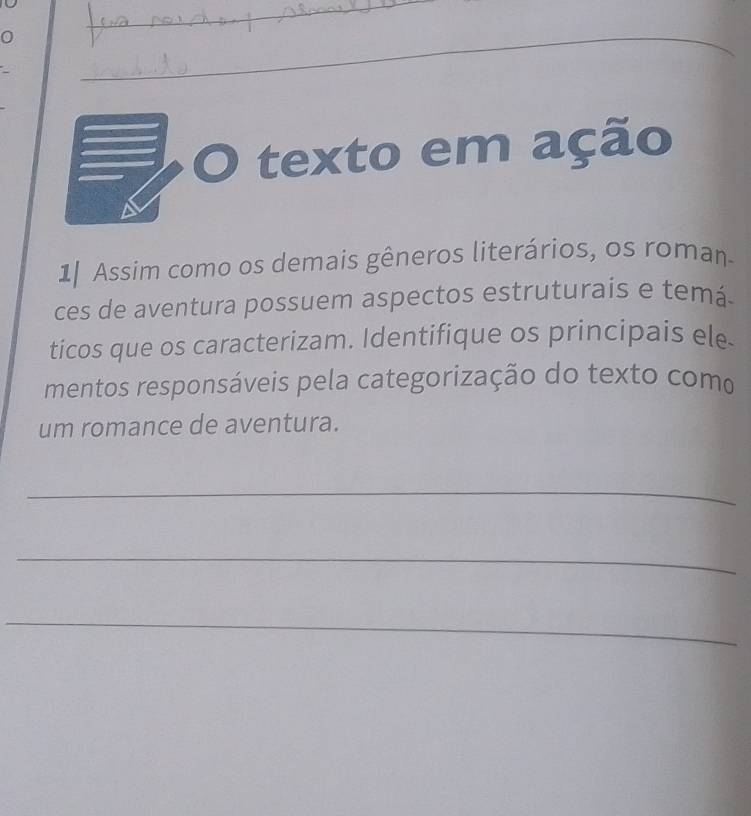 0 
_ 
_ 
_ 
_ 
O texto em ação 
a 
1| Assim como os demais gêneros literários, os roman 
ces de aventura possuem aspectos estruturais e temá. 
ticos que os caracterizam. Identifique os principais ele. 
mentos responsáveis pela categorização do texto como 
um romance de aventura. 
_ 
_ 
_