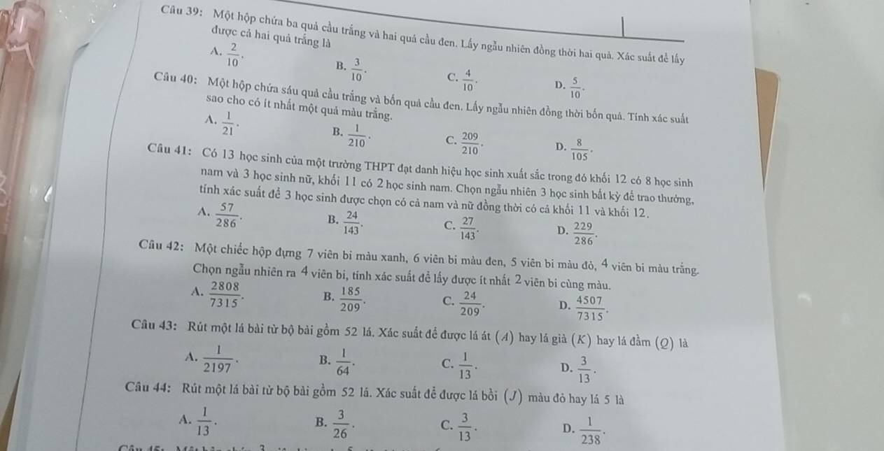 Một hộp chứa ba quả cầu trắng và hai quá cầu đen. Lấy ngẫu nhiên đồng thời hai quả. Xác suất đề lấy
được cả hai quả trắng là
A.  2/10 .
B.  3/10 .
C.  4/10 . D.  5/10 .
Câu 40: Một hộp chứa sáu quả cầu trắng và bốn quả cầu đen. Lấy ngẫu nhiên đồng thời bốn quá. Tính xác suất
sao cho có it nhất một quả màu trắng.
A.  1/21 .
B.  1/210 ·
C.  209/210 . D.  8/105 ·
Câu 41: Có 13 học sinh của một trường THPT đạt danh hiệu học sinh xuất sắc trong đó khối 12 có 8 học sinh
nam và 3 học sinh nữ, khối 11 có 2 học sinh nam. Chọn ngẫu nhiên 3 học sinh bất kỳ đế trao thưởng,
tính xác suất đề 3 học sinh được chọn có cả nam và nữ đồng thời có cả khối 11 và khối 12.
A.  57/286 .
B.  24/143 .
C.  27/143 .
D.  229/286 .
Câu 42: Một chiếc hộp đựng 7 viên bi màu xanh, 6 viên bi màu đen, 5 viên bi màu đỏ, 4 viên bi màu trắng.
Chọn ngẫu nhiên ra 4 viên bi, tính xác suất đề lấy được ít nhất 2 viên bi cùng màu.
A.  2808/7315 .
B.  185/209 .
C.  24/209 . D.  4507/7315 .
Câu 43: Rút một lá bài từ bộ bài gồm 52 lá. Xác suất để được lá át (A) hay lá già (K) hay lá đầm (Q) là
A.  1/2197 .  1/64 .
B.
C.  1/13 .  3/13 .
D.
Câu 44: Rút một lá bài từ bộ bài gồm 52 lá. Xác suất để được lá bồi (J) màu đỏ hay lá 5 là
A.  1/13 .  3/26 ·  3/13 .  1/238 .
B.
C.
D.