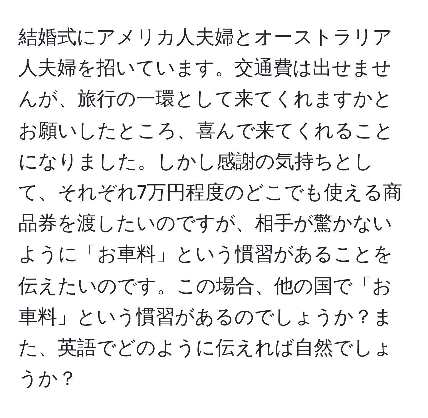 結婚式にアメリカ人夫婦とオーストラリア人夫婦を招いています。交通費は出せませんが、旅行の一環として来てくれますかとお願いしたところ、喜んで来てくれることになりました。しかし感謝の気持ちとして、それぞれ7万円程度のどこでも使える商品券を渡したいのですが、相手が驚かないように「お車料」という慣習があることを伝えたいのです。この場合、他の国で「お車料」という慣習があるのでしょうか？また、英語でどのように伝えれば自然でしょうか？