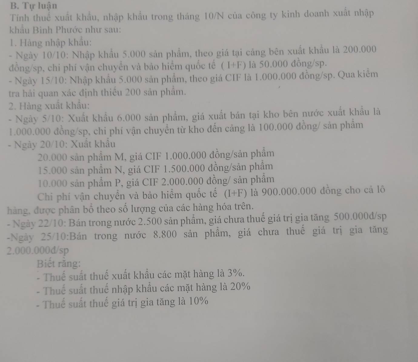 Tự luận
Tính thuể xuất khẩu, nhập khẩu trong tháng 10/N của công ty kinh doanh xuất nhập
khẩu Bình Phước như sau:
1. Hàng nhập khẩu:
- Ngày 10/10: Nhập khẩu 5.000 sản phẩm, theo giá tại cảng bên xuất khẩu là 200.000
đồng/sp, chi phí vận chuyển và bảo hiểm quốc tế (I+F) là 50.000 đồng/sp.
- Ngày 15/10: Nhập khẩu 5.000 sản phẩm, theo giá CIF là 1.000.000 đồng/sp. Qua kiểm
tra hải quan xác định thiếu 200 sản phẩm.
2. Hàng xuất khẩu:
- Ngày 5/10: Xuất khẩu 6.000 sản phẩm, giá xuất bán tại kho bên nước xuất khẩu là
1.000.000 đồng/sp, chi phí vận chuyển từ kho đến cảng là 100.000 đồng/ sản phẩm
- Ngày 20/10: Xuất khẩu
20.000 sản phầm M, giá CIF 1.000.000 đồng/sản phẩm
15.000 sản phẩm N, giá CIF 1.500.000 đồng/sản phẩm
10.000 sản phẩm P, giá CIF 2.000.000 đồng/ sản phẩm
Chi phí vận chuyển và bảo hiểm quốc tế (I+F) là 900.000.000 đồng cho cả lô
hàng, được phân bổ theo số lượng của các hàng hóa trên.
- Ngày 22/10: Bán trong nước 2.500 sản phẩm, giá chưa thuế giá trị gia tăng 500.000d/sp
-Ngày 25/10:Bán trong nước 8.800 sản phầm, giá chưa thuế giá trị gia tăng
2.000.000d/sp
Biết rằng:
- Thuế suất thuế xuất khẩu các mặt hàng là 3%.
- Thuế suất thuế nhập khẩu các mặt hàng là 20%
- Thuế suất thuế giá trị gia tăng là 10%