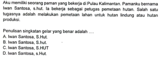 Aku memiliki seorang paman yang bekerja di Pulau Kalimantan. Pamanku bernama
Iwan Santosa, s.hut. la bekerja sebagai petugas pemetaan hutan. Salah satu
tugasnya adalah melakukan pemetaan lahan untuk hutan lindung atau hutan
produksi.
Penulisan singkatan gelar yang benar adalah ....
A. Iwan Santosa, S.Hut.
B. Iwan Santosa, S.hut.
C. Iwan Santosa, S.HUT
D. Iwan Santosa, s.Hut.