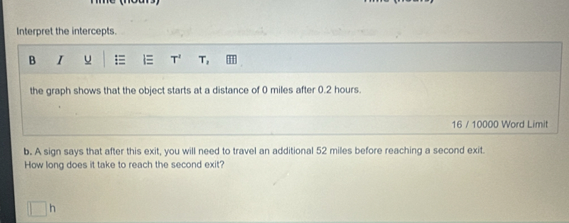 Interpret the intercepts. 
B I u = T^2 T_2
the graph shows that the object starts at a distance of 0 miles after 0.2 hours. 
16 / 10000 Word Limit 
b. A sign says that after this exit, you will need to travel an additional 52 miles before reaching a second exit. 
How long does it take to reach the second exit? 
n