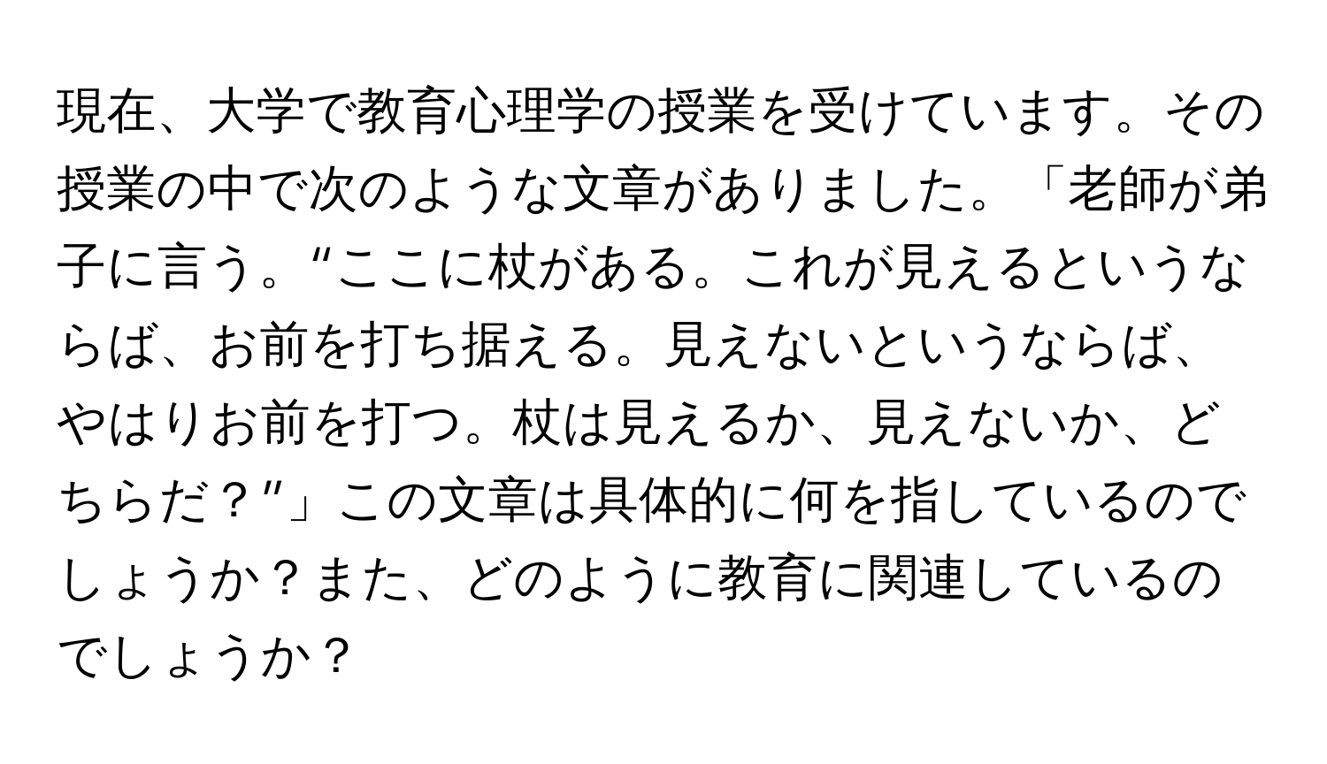 現在、大学で教育心理学の授業を受けています。その授業の中で次のような文章がありました。「老師が弟子に言う。“ここに杖がある。これが見えるというならば、お前を打ち据える。見えないというならば、やはりお前を打つ。杖は見えるか、見えないか、どちらだ？”」この文章は具体的に何を指しているのでしょうか？また、どのように教育に関連しているのでしょうか？