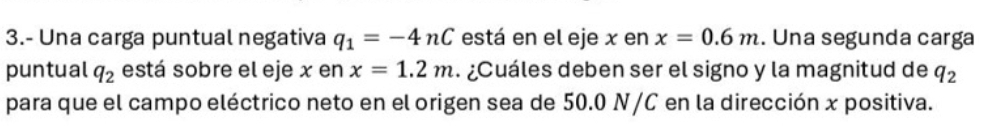 3.- Una carga puntual negativa q_1=-4nC está en el eje x en x=0.6m. Una segunda carga 
puntual q_2 está sobre el eje x en x=1.2m ¿Cuáles deben ser el signo y la magnitud de q_2
para que el campo eléctrico neto en el origen sea de 50.0 N/C en la dirección x positiva.