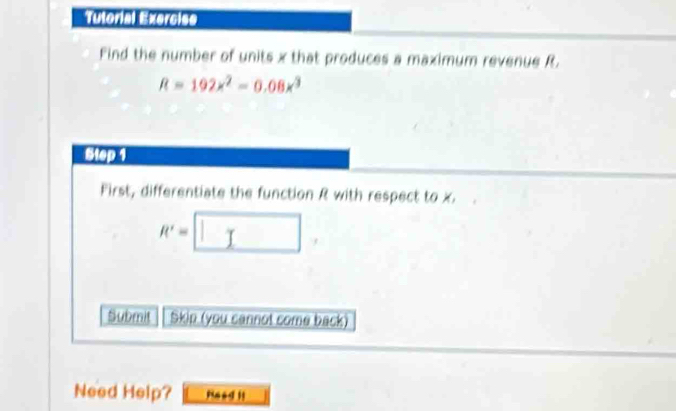 Tutorial Exerciss 
Find the number of units x that produces a maximum revenue R.
R=192x^2=0.08x^3
Step 1
First, differentiate the function R with respect to x.
R'=□
Submit Skip (you cannot come back) 
Need Help? Naad 1