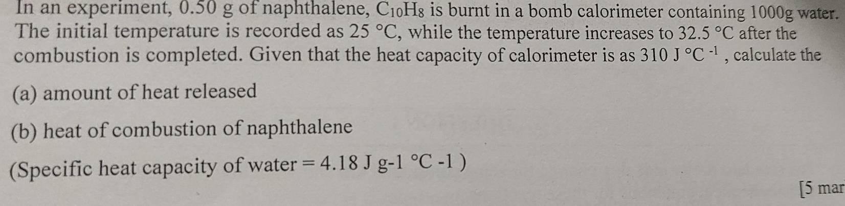 In an experiment, 0.50 g of naphthalene, C_10H_8 is burnt in a bomb calorimeter containing 1000g water. 
The initial temperature is recorded as 25°C , while the temperature increases to 32.5°C after the 
combustion is completed. Given that the heat capacity of calorimeter is as 310J°C^(-1) , calculate the 
(a) amount of heat released 
(b) heat of combustion of naphthalene 
(Specific heat capacity of water =4.18Jg-1°C-1)
[5 mar