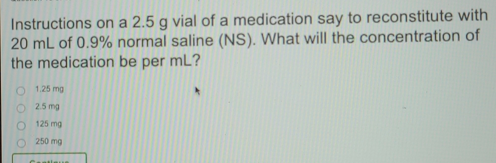 Instructions on a 2.5 g vial of a medication say to reconstitute with
20 mL of 0.9% normal saline (NS). What will the concentration of
the medication be per mL?
1.25 mg
2.5 mg
125 mg
250 mg