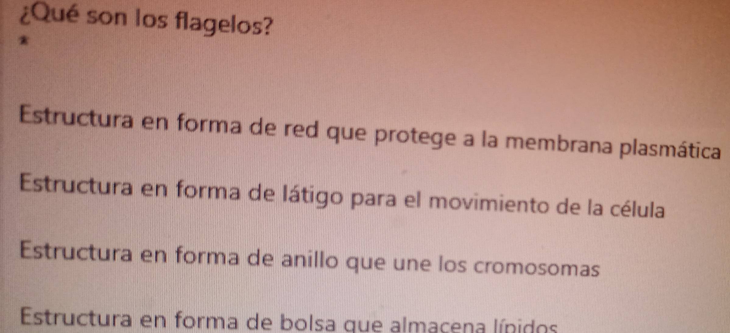 ¿Qué son los flagelos?
*
Estructura en forma de red que protege a la membrana plasmática
Estructura en forma de látigo para el movimiento de la célula
Estructura en forma de anillo que une los cromosomas
Estructura en forma de bolsa que almaçena lípidos