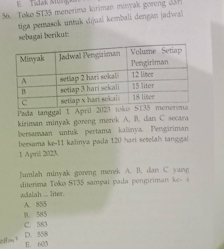 Tidak Müngk
56. Toko ST35 menerima kiriman minyak goreng dari
tiga pemasok untuk dijual kembali dengan jadwall .
sebagai berikut:
1^2 Pada tanggal 1 Apr
kiriman minyak goreng merek A, B, dan C secara
bersamaan untuk pertama kalinya. Pengiriman
bersama ke- 11 kalinya pada 120 hari setelah tanggal 
1 April 2023.
Jumlah minyak goreng merek A, B, dan C yang
diterima Toko ST35 sampai pada pengiriman ke - 4
adalah ... liter.
A. 855
B. 585
C. 583
D. 558
E. 603