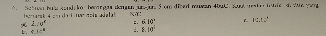 Sebuah bula kondukor berongga dengan jari-jari 5 cm diberi muatan 40μC. Kuat medan listrik di titik yang
berjarak 4 cm dari luar bola adalah . . . .N/C
c. 6.10^8 e. 10.10^8
b.
d. 8.10^8