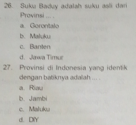 Suku Baduy adalah suku asli dari
Provinsi ... .
a. Gorontalo
b. Maluku
c. Banten
d.Jawa Timur
27. Provinsi di Indonesia yang identik
dengan batiknya adalah ... .
a、 Riau
b、Jambi
c.Maluku
d、DIY