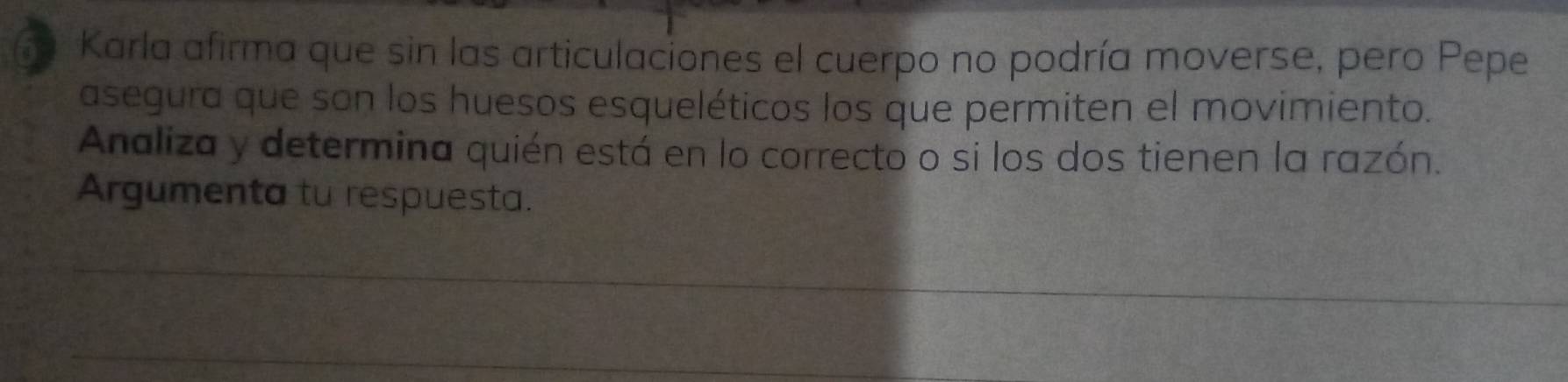 a Karla afirma que sin las articulaciones el cuerpo no podría moverse, pero Pepe 
asegura que son los huesos esqueléticos los que permiten el movimiento. 
Analiza y determina quién está en lo correcto o si los dos tienen la razón. 
Argumenta tu respuesta. 
_ 
_