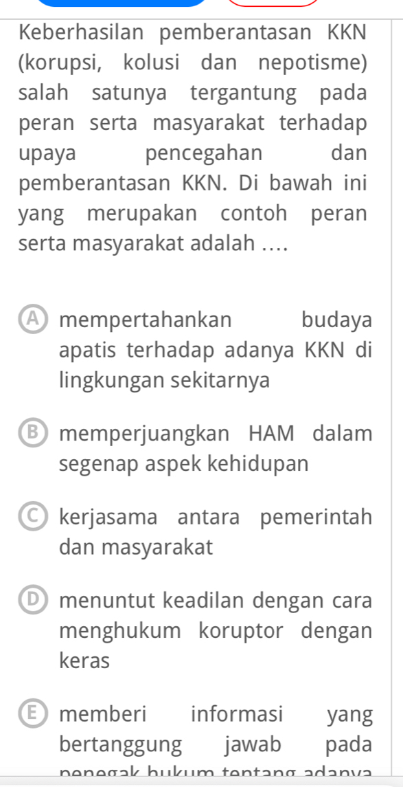 Keberhasilan pemberantasan KKN
(korupsi, kolusi dan nepotisme)
salah satunya tergantung pada
peran serta masyarakat terhadap
upaya pencegahan dan
pemberantasan KKN. Di bawah ini
yang merupakan contoh peran
serta masyarakat adalah ....
A mempertahankan budaya
apatis terhadap adanya KKN di
lingkungan sekitarnya
B memperjuangkan HAM dalam
segenap aspek kehidupan
○ kerjasama antara pemerintah
dan masyarakat
D) menuntut keadilan dengan cara
menghukum koruptor dengan
keras
E memberi informasi yang
bertanggung jawab pada
nənəgak hukum tentang adənvə