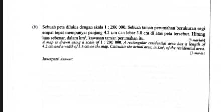 Sebuah peta dilukis dengan skala 1:200 000. Sebuah taman perumahan berukuran segi 
empat tepat mempunyai panjang 4.2 cm dan lebar 3.8 cm di atas peta tersebut. Hitung
km^2
luas sebenar, dalam A map is drawn using a scale of kawasan taman perumahan it . [3 mariah]
1:200
42 c and a width of 3.1 cm on the map. Calcwlate the actual area. 000. A rectenguíar residential area has a length of
=km^2 of the residential area . [3 marka] 
Juwapan/ Aarwer: