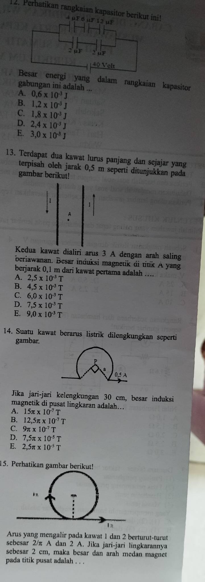 Perhatikan rangkaian kapasitor berikuini!
nergi yang dalam rangkaian kapasitor
gabungan ini adalah ...
A. 0,6* 10^(-3)J
B. 1,2* 10^(-3)J
C. 1,8* 10^(-3)J
D. 2,4* 10^(-3)J
E. 3,0* 10^(-3)J
13. Terdapat dua kawat lurus panjang dan sejajar yang
terpisah oleh jarak 0,5 m seperti ditunjukkan pada
gambar berikut!
I
Kedua kawat dialiri arus 3 A dengan arah saling
beriawanan. Besar induksi magnetik di titik A yang
berjarak 0,1 m dari kawat pertama adalah ….
A. 2,5* 10^(-3)T
B. 4,5* 10^(-3)T
C. 6,0* 10^(-3)T
D. 7,5* 10^(-3)T
E. 9,0* 10^(-3)T
14. Suatu kawat berarus listrik dilengkungkan seperti
gambar.
P
a
0,5 A
Jika jari-jari kelengkungan 30 cm, besar induksi
magnetik di pusat lingkaran adalah...
A. 15π * 10^(-7)T
B. 12,5π * 10^(-7)T
C. 9π * 10^(-7)T
D. 7,5π * 10^(-5)T
E. 2,5π * 10^(-5)T
15. Perhatikan gambar berikut!
Arus yang mengalir pada kawat 1 dan 2 berturut-turut
sebesar 2/π A dan 2 A. Jika jari-jari lingkarannya
sebesar 2 cm, maka besar dan arah medan magnet
pada titik pusat adalah . . .