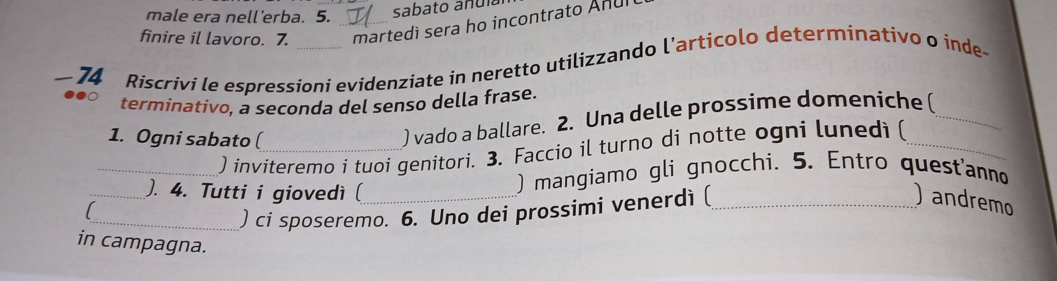 male era nell’erba. 5._ 
sabato anula 
finire il lavoro. 7. 
martedì sera ho incontrato Anul 
74 Riscrivi le espressioni evidenziate in neretto utilizzando l’articolo determinativo o inde- 
terminativo, a seconda del senso della frase. 
1. Ogni sabato (_ 
) vado a ballare. 2. Una delle prossime domeniche (_ 
_) inviteremo i tuoi genitori. 3. Faccio il turno di notte ogni lunedìi (_ 
_). 4. Tutti i giovedì (_ 
) mangiamo gli gnocchi. 5. Entro quest'anno 
) andremo 

_) ci sposeremo. 6. Uno dei prossimi venerdi (_ 
in campagna.