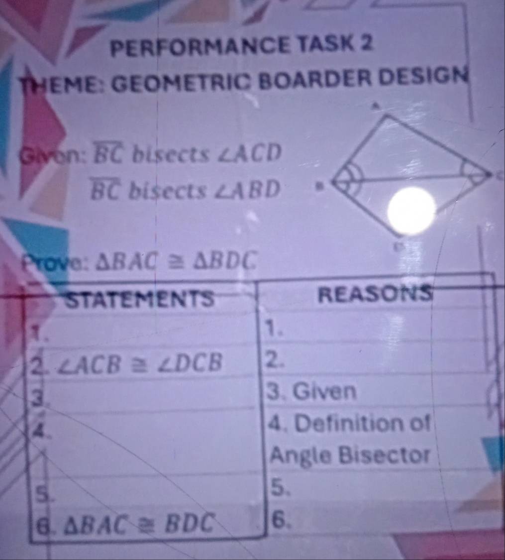 PERFORMANCE TASK 2 
THEME: GEOMETRIC BOARDER DESIGN 
Given: overline BC bisects ∠ ACD
overline BC bisects ∠ ABD
Prove: △ BAC≌ △ BDC
STATEMENTS REASONS 
1. 
1. 
2. ∠ ACB≌ ∠ DCB 2. 
3. 
3. Given 
4. 
4. Definition of 
Angle Bisector 
5. 
5. 
6. △ BAC≌ BDC 6.