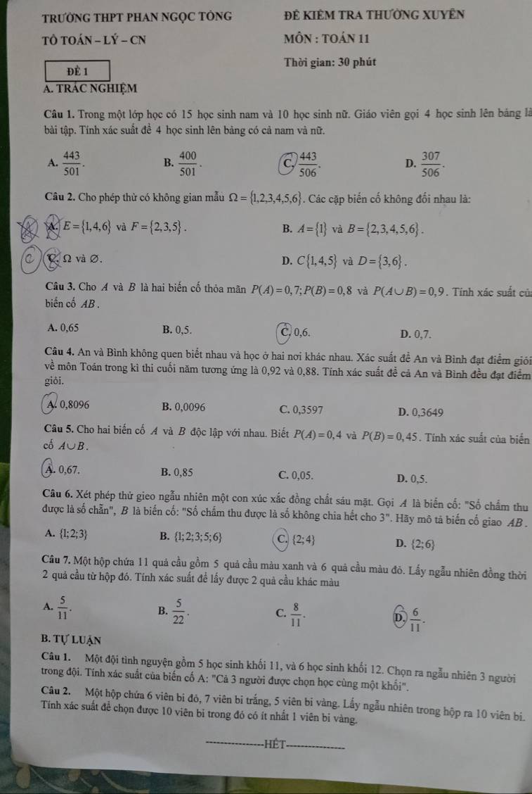 TRƯỚNG THPT PHAN NGỌC TÔNG ĐÊ KIÊM TRA THƯỜNG XUYÊN
TÔ TOÁN - LÝ - CN  MÔN : TOáN 11
ĐÈ 1  Thời gian: 30 phút
A. TRÁC NGHIỆM
Câu 1. Trong một lớp học có 15 học sinh nam và 10 học sinh nữ. Giáo viên gọi 4 học sinh lên bảng là
tài tập. Tính xác suất đề 4 học sinh lên bảng có cả nam và nữ.
A.  443/501 .  400/501 .  443/506 .  307/506 .
B.
C.
D.
Câu 2. Cho phép thừ có không gian mẫu Omega = 1,2,3,4,5,6. Các cặp biến cố không đổi nhau là:
E= 1,4,6 và F= 2,3,5 . B. A= 1 và B= 2,3,4,5,6 .
C C. Ω và ∅. D. C 1,4,5 và D= 3,6 .
Câu 3. Cho A và B là hai biến cố thỏa mãn P(A)=0,7;P(B)=0,8 và P(A∪ B)=0,9. Tính xác suất củ
biến cố AB .
A. 0,65 B. 0,5. C, 0,6. D. 0,7.
Câu 4. An và Bình không quen biết nhau và học ở hai nơi khác nhau. Xác suất đề An và Bình đạt điểm giói
về môn Toán trong kì thi cuối năm tương ứng là 0,92 và 0,88. Tính xác suất để cả An và Bình đều đạt điểm
giði.
A. 0,8096 B. 0,0096 C. 0,3597 D. 0,3649
Câu 5. Cho hai biến cố A và B độc lập với nhau. Biết P(A)=0,4 và P(B)=0,45. Tính xác suất của biển
cố A∪ B.
A. 0,67. B. 0,85 C. 0,05. D. 0,5.
Câu 6. Xét phép thử gieo ngẫu nhiên một con xúc xắc đồng chất sáu mặt. Gọi A là biển cố: "Số chẩm thu
được là số chẵn", B là biến cố: "Số chẩm thu được là số không chia hết cho 3^n.. Hãy mô tả biến cố giao AB .
A.  1;2;3 B.  1;2;3;5;6 C.  2;4 D.  2;6
Câu 7. Một hộp chứa 11 quả cầu gồm 5 quả cầu màu xanh và 6 quả cầu màu đỏ. Lấy ngẫu nhiên đồng thời
2 quả cầu từ hộp đó. Tính xác suất để lấy được 2 quả cầu khác màu
B.
A.  5/11 .  5/22 .  8/11 . D.  6/11 .
C.
b. tự luận
Câu 1. Một đội tình nguyện gồm 5 học sinh khối 11, và 6 học sinh khối 12. Chọn ra ngẫu nhiên 3 người
trong đội. Tính xác suất của biến cố A: "Cả 3 người được chọn học cùng một khối".
Câu 2. Một hộp chứa 6 viên bi đỏ, 7 viên bi trắng, 5 viên bi vàng. Lấy ngẫu nhiên trong hộp ra 10 viên bí.
Tính xác suất để chọn được 10 viên bỉ trong đó có ít nhất 1 viên bỉ vàng.
Hết