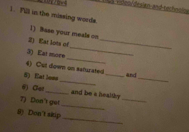 30 20y76v4 
llps-video/design-and-technolog 
1. Fill in the missing words. 
1) Base your meals on 
_ 
2) Eat lots of_ 
_ 
3) Eat more 
_ 
_ 
4) Cut down on saturated _and 
5) Eat less 
6) Cet_ and be a healthy 
_ 
7) Don't get 
_ 
_ 
8) Don't skip