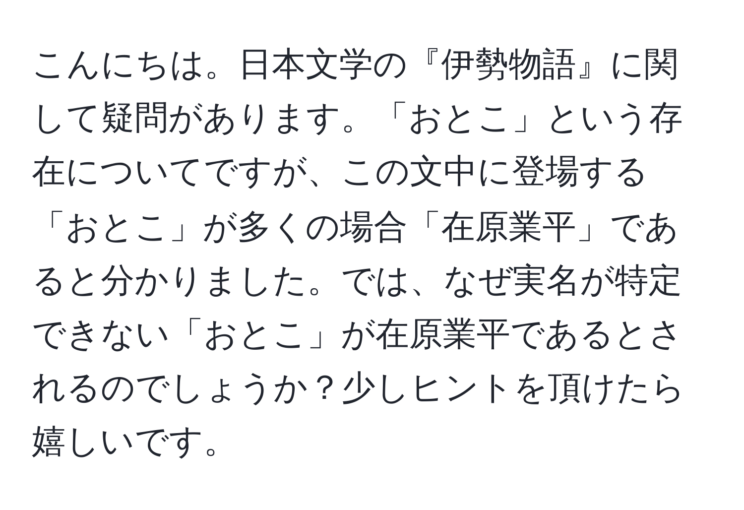 こんにちは。日本文学の『伊勢物語』に関して疑問があります。「おとこ」という存在についてですが、この文中に登場する「おとこ」が多くの場合「在原業平」であると分かりました。では、なぜ実名が特定できない「おとこ」が在原業平であるとされるのでしょうか？少しヒントを頂けたら嬉しいです。