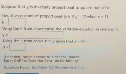 Suppose that y is inversely proportional to square root of x. 
Find the constant of proportionality k if y=13 when x=11.
k=□
Using the k from above write the variation equation in terms of x.
y=□
Using the k from above find y given that x=44.
y=□
If needed, round answer to 3 decimal places. 
Enter DNE for Does Not Exist, oo for Infinity 
Question Help: ® Video Message instructor