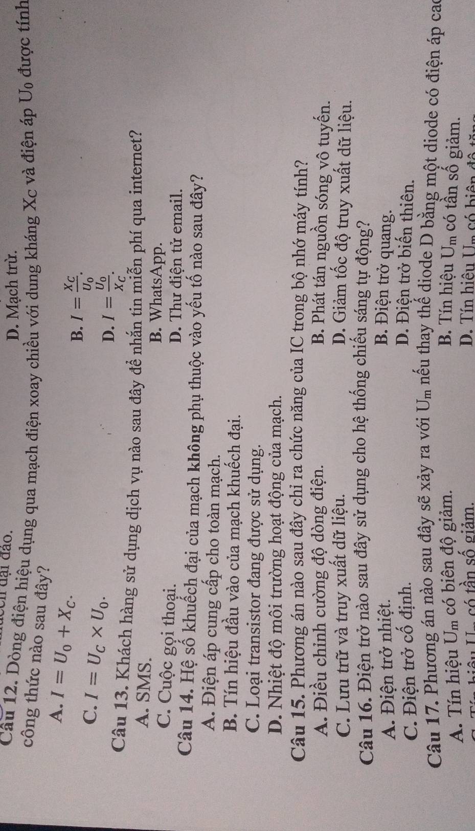 een đại đào.
D. Mạch trù.
Câu 12. Dòng điện hiệu dụng qua mạch điện xoay chiều với dung kháng Xc và điện áp U_0 được tính
công thức nào sau đây?
A. I=U_0+X_C.
B. I=frac X_CU_0.
C. I=U_C* U_0.
D. I=frac U_0X_C.
Câu 13. Khách hàng sử dụng dịch vụ nào sau đây để nhắn tin miễn phí qua internet?
A. SMS. B. WhatsApp.
C. Cuộc gọi thoại. D. Thư điện tử email.
Câu 14. Hệ số khuếch đại của mạch không phụ thuộc vào yếu tố nào sau đây?
A. Điện áp cung cấp cho toàn mạch.
B. Tín hiệu đầu vào của mạch khuếch đại.
C. Loại transistor đang được sử dụng.
D. Nhiệt độ môi trường hoạt động của mạch.
Câu 15. Phương án nào sau đây chỉ ra chức năng của IC trong bộ nhớ máy tính?
A. Điều chỉnh cường độ dòng điện. B. Phát tán nguồn sóng vô tuyến.
C. Lưu trữ và truy xuất dữ liệu. D. Giảm tốc độ truy xuất dữ liệu.
Câu 16. Điện trở nào sau đây sử dụng cho hệ thống chiếu sáng tự động?
A. Điện trở nhiệt. B. Điện trở quang.
C. Điện trở cố định. D. Điện trở biến thiên.
Câu 17. Phương án nào sau đây sẽ xảy ra với U_m thếu thay thể diode D bằng một diode có điện áp cao
A. Tín hiệu U_m có biên độ giảm. B. Tín hiệu U_m có tần số giảm.
Ấu Ua só tần số giảm. D. Tín hiệu Un có biện đả