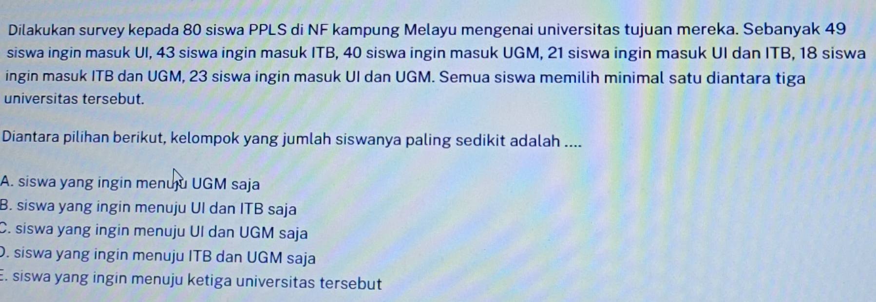 Dilakukan survey kepada 80 siswa PPLS di NF kampung Melayu mengenai universitas tujuan mereka. Sebanyak 49
siswa ingin masuk UI, 43 siswa ingin masuk ITB, 40 siswa ingin masuk UGM, 21 siswa ingin masuk UI dan ITB, 18 siswa
ingin masuk ITB dan UGM, 23 siswa ingin masuk UI dan UGM. Semua siswa memilih minimal satu diantara tiga
universitas tersebut.
Diantara pilihan berikut, kelompok yang jumlah siswanya paling sedikit adalah ....
A. siswa yang ingin menuju UGM saja
B. siswa yang ingin menuju UI dan ITB saja
C. siswa yang ingin menuju UI dan UGM saja
D. siswa yang ingin menuju ITB dan UGM saja
E. siswa yang ingin menuju ketiga universitas tersebut