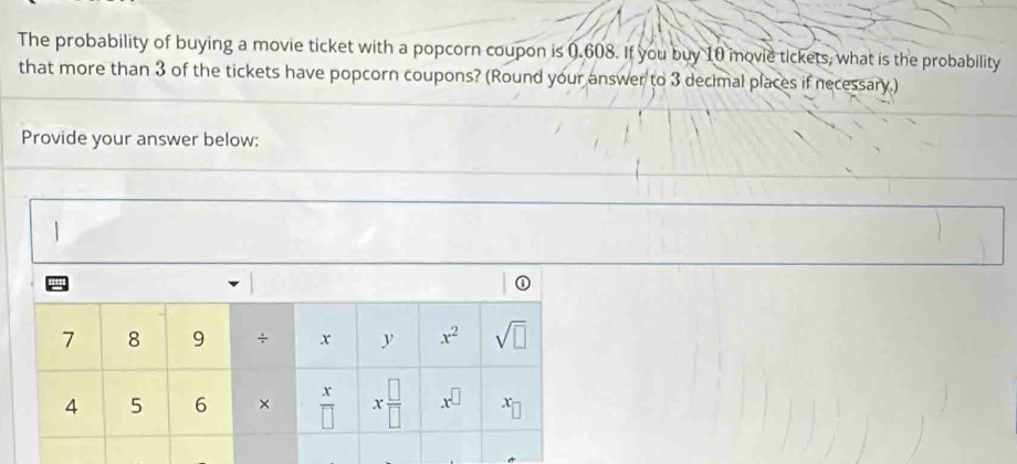 The probability of buying a movie ticket with a popcorn coupon is 0.608. If you buy 10 movie tickets, what is the probability
that more than 3 of the tickets have popcorn coupons? (Round your answer to 3 decimal places if necessary.)
Provide your answer below:
